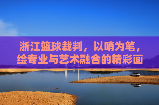 浙江篮球裁判,以哨为笔,绘专业与艺术融合的精彩画卷——浙江篮球裁判表演节目探析,浙江篮球裁判,以哨为笔,绘专业与艺术融合的精彩画卷——浙江篮球裁判表演节目探析