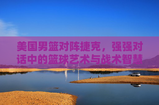美国男篮对阵捷克，强强对话中的篮球艺术与战术智慧碰撞，美国男篮对阵捷克，强强对话中的篮球艺术与战术智慧碰撞
