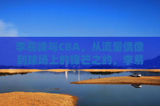 李易峰与CBA,从流量偶像到球场上的锋芒之约,李易峰与CBA,从流量偶像到球场上的锋芒之约
