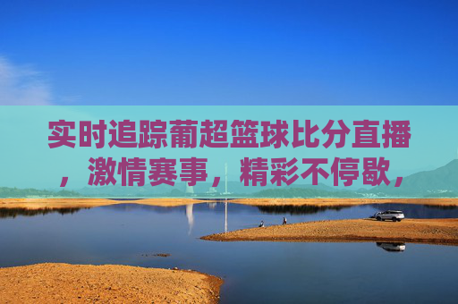 实时追踪葡超篮球比分直播，激情赛事，精彩不停歇，实时追踪葡超篮球比分直播，激情赛事精彩不停歇