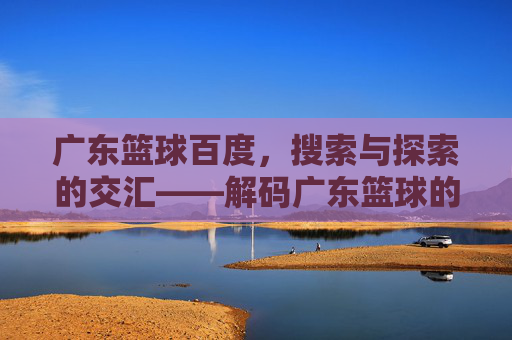 广东篮球百度，搜索与探索的交汇——解码广东篮球的辉煌与传承，广东篮球百度，搜索与探索的交汇——解码广东篮球的辉煌与传承