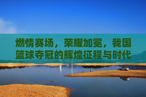 燃情赛场，荣耀加冕，我国篮球夺冠的辉煌征程与时代荣光，燃情赛场，荣耀加冕，我国篮球夺冠的辉煌征程与时代荣光