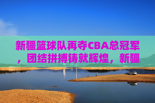 新疆篮球队再夺CBA总冠军,团结拼搏铸就辉煌,新疆篮球队再夺CBA总冠军,团结拼搏铸就辉煌