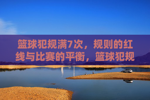 篮球犯规满7次,规则的红线与比赛的平衡,篮球犯规满7次,规则的红线与比赛平衡