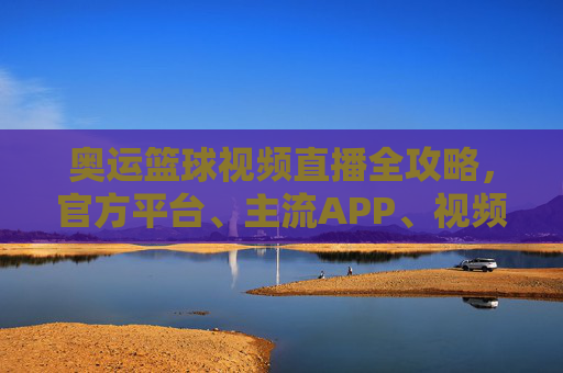 奥运篮球视频直播全攻略，官方平台、主流APP、视频网站，在家看赛事不落空，奥运篮球视频直播全攻略，官方平台、主流APP、视频网站，在家看赛事不落空