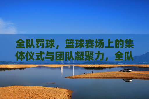 全队罚球，篮球赛场上的集体仪式与团队凝聚力，全队罚球，篮球赛场上的集体仪式与团队凝聚力