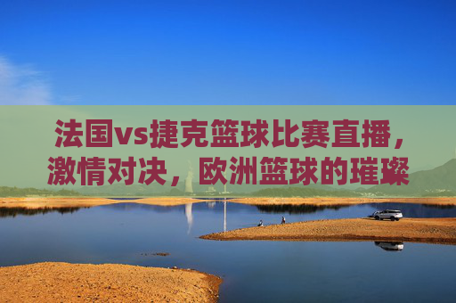 法国vs捷克篮球比赛直播,激情对决,欧洲篮球的璀璨瞬间,法国vs捷克篮球比赛直播,激情对决,欧洲篮球的璀璨瞬间