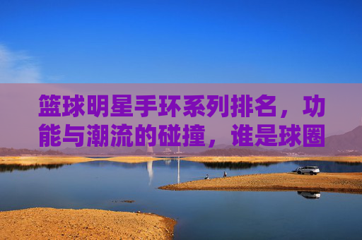 篮球明星手环系列排名，功能与潮流的碰撞，谁是球圈手环之王？篮球明星手环系列排名，功能与潮流的碰撞，谁是球圈手环之王？