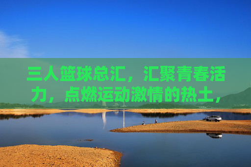 三人篮球总汇，汇聚青春活力，点燃运动激情的热土，三人篮球总汇，汇聚青春活力，点燃运动激情的热土