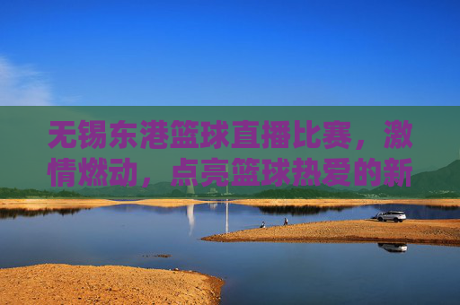 无锡东港篮球直播比赛,激情燃动,点亮篮球热爱的新篇章,无锡东港篮球直播比赛,激情燃动,点亮篮球热爱的新篇章