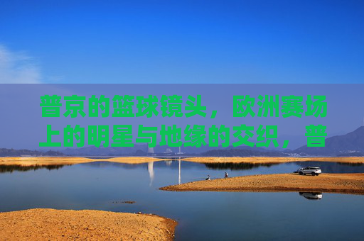 普京的篮球镜头,欧洲赛场上的明星与地缘的交织,普京的篮球镜头,欧洲赛场上的明星与地缘的交织