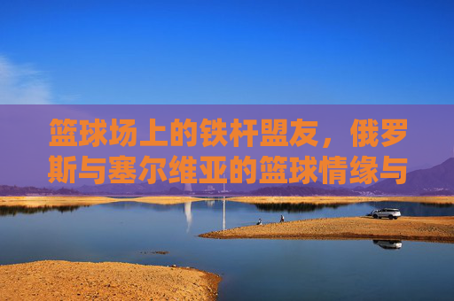 篮球场上的铁杆盟友,俄罗斯与塞尔维亚的篮球情缘与竞技协作,篮球场上的铁杆盟友,俄罗斯与塞尔维亚的篮球情缘与竞技协作