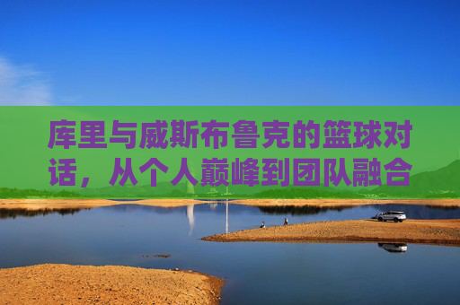 库里与威斯布鲁克的篮球对话,从个人巅峰到团队融合的启示,库里与威斯布鲁克的篮球对话,从个人巅峰到团队融合的启示