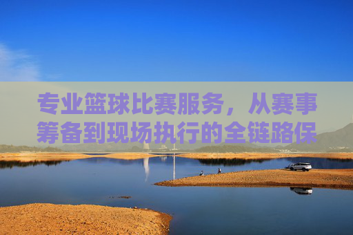 专业篮球比赛服务,从赛事筹备到现场执行的全链路保障,专业篮球赛事全链路服务,从筹备到现场执行的一站式保障