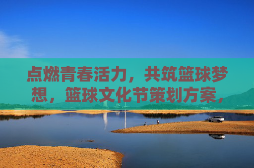 点燃青春活力，共筑篮球梦想，篮球文化节策划方案，点燃青春活力，共筑篮球梦想，篮球文化节策划方案