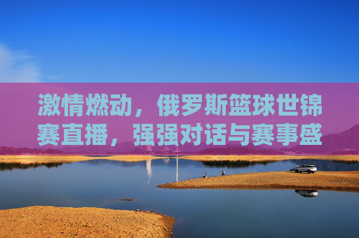 激情燃动，俄罗斯篮球世锦赛直播，强强对话与赛事盛况全解析，激情燃动，俄罗斯篮球世锦赛直播，强强对话与赛事盛况全解析