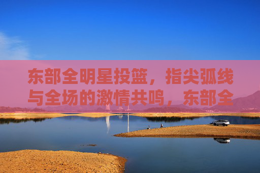东部全明星投篮，指尖弧线与全场的激情共鸣，东部全明星投篮，指尖弧线与全场的激情共鸣