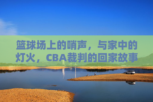 篮球场上的哨声,与家中的灯火,CBA裁判的回家故事,篮球场上的哨声,与家中的灯火,CBA裁判的回家故事