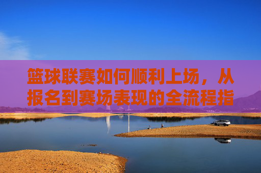 篮球联赛如何顺利上场，从报名到赛场表现的全流程指南，篮球联赛参赛全流程指南，从报名到赛场表现