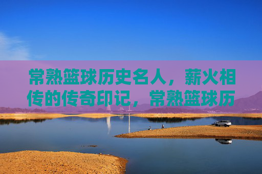 常熟篮球历史名人,薪火相传的传奇印记,常熟篮球历史名人,薪火相传的传奇印记