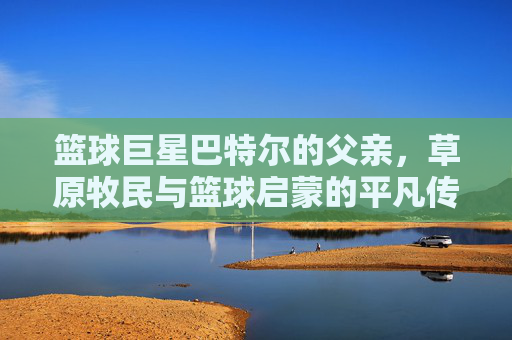 篮球巨星巴特尔的父亲,草原牧民与篮球启蒙的平凡传承,篮球巨星巴特尔的父亲,草原牧民与篮球启蒙的平凡传承