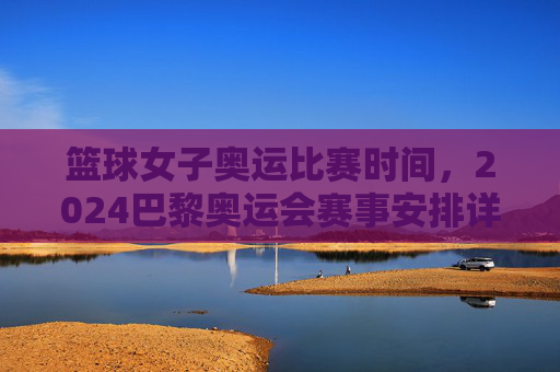 篮球女子奥运比赛时间，2024巴黎奥运会赛事安排详解，2024巴黎奥运会女子篮球比赛时间及赛事安排详解