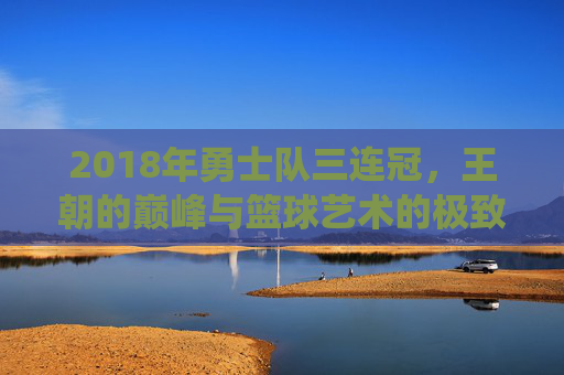 2018年勇士队三连冠，王朝的巅峰与篮球艺术的极致演绎，2018勇士三连冠，王朝巅峰与篮球艺术的极致演绎