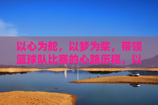 以心为舵,以梦为桨,带领篮球队比赛的心路历程,以心为舵,以梦为桨,带领篮球队比赛的心路历程
