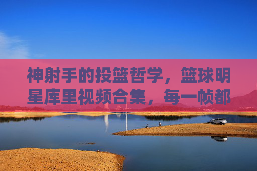 神射手的投篮哲学,篮球明星库里视频合集,每一帧都是传奇的注脚,神射手库里,投篮哲学与传奇注脚的视频合集