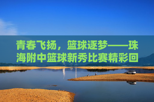 青春飞扬，篮球逐梦——珠海附中篮球新秀比赛精彩回顾，青春飞扬，篮球逐梦——珠海附中篮球新秀比赛精彩回顾