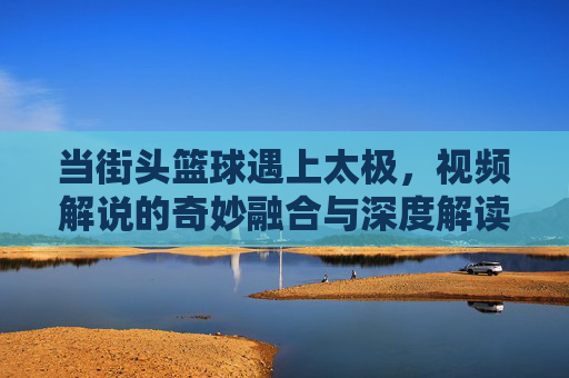 当街头篮球遇上太极，视频解说的奇妙融合与深度解读，当街头篮球遇上太极，视频解说的奇妙融合与深度解读
