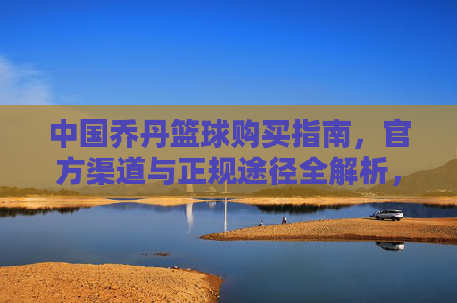中国乔丹篮球购买指南,官方渠道与正规途径全解析,中国乔丹篮球购买指南,官方渠道与正规途径全解析