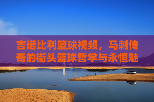 吉诺比利篮球视频,马刺传奇的街头篮球哲学与永恒魅力