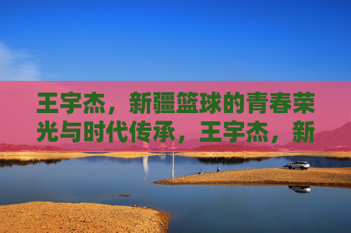 王宇杰，新疆篮球的青春荣光与时代传承，王宇杰，新疆篮球的青春荣光与时代传承