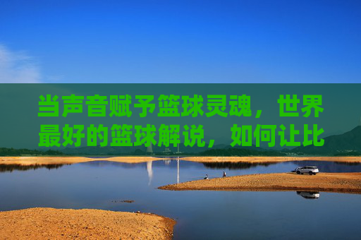 当声音赋予篮球灵魂,世界最好的篮球解说,如何让比赛活色生香,当声音赋予篮球灵魂,世界顶级篮球解说如何让比赛活色生香