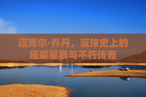 迈克尔·乔丹,篮球史上的璀璨星辰与不朽传奇