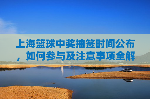 上海篮球中奖抽签时间公布,如何参与及注意事项全解析