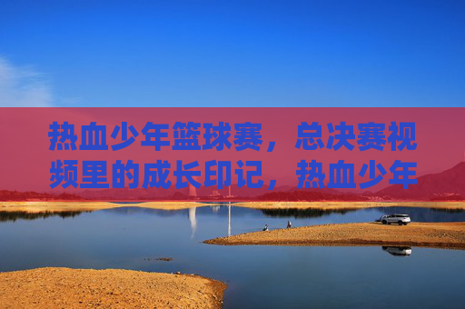 热血少年篮球赛,总决赛视频里的成长印记,热血少年篮球赛,总决赛视频里的成长印记