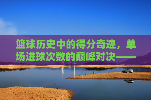 篮球历史中的得分奇迹，单场进球次数的巅峰对决——从科比81分到乔丹49分，谁定义了单场进球的极限？