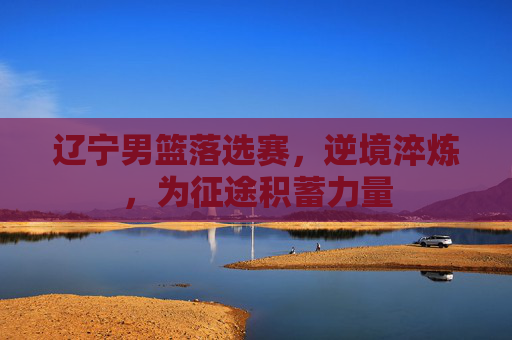 辽宁男篮落选赛，逆境淬炼，为征途积蓄力量