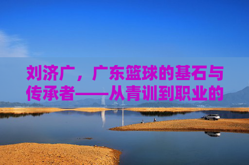 刘济广,广东篮球的基石与传承者——从青训到职业的深耕之路,刘济广,广东篮球的基石与传承者——从青训到职业的深耕之路