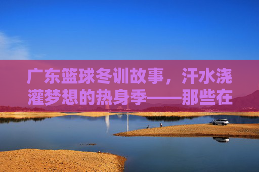 广东篮球冬训故事,汗水浇灌梦想的热身季——那些在训练场挥洒青春的瞬间