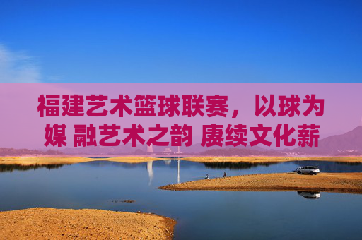 福建艺术篮球联赛,以球为媒 融艺术之韵 赓续文化薪火,福建艺术篮球联赛,以球为媒 融艺术之韵 赓续文化薪火