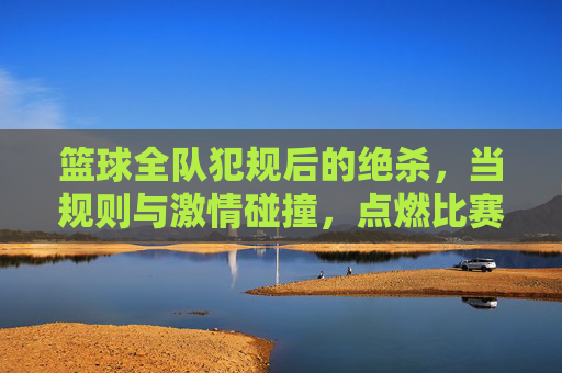 篮球全队犯规后的绝杀，当规则与激情碰撞，点燃比赛的最后一刻