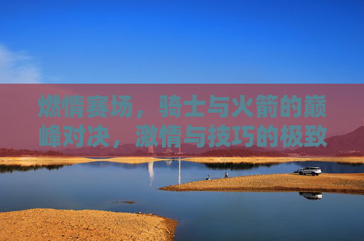 燃情赛场，骑士与火箭的巅峰对决，激情与技巧的极致碰撞