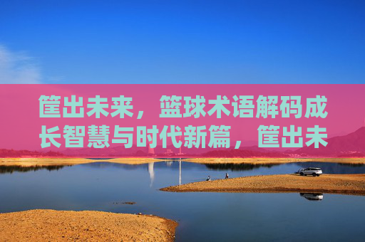 筐出未来,篮球术语解码成长智慧与时代新篇,筐出未来,篮球术语解码成长智慧与时代新篇