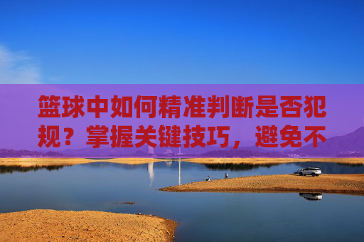 篮球中如何精准判断是否犯规?掌握关键技巧,避免不必要的判罚