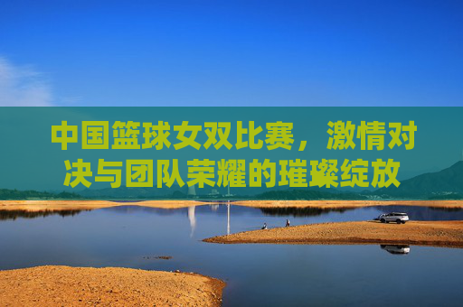 中国篮球女双比赛,激情对决与团队荣耀的璀璨绽放