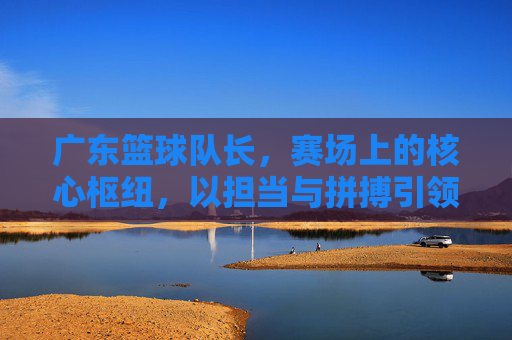 广东篮球队长,赛场上的核心枢纽,以担当与拼搏引领团队荣耀,广东篮球队长,赛场核心枢纽,以担当拼搏引领荣耀