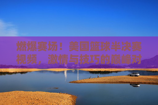 燃爆赛场!美国篮球半决赛视频,激情与技巧的巅峰对决,每一帧都是热血的注脚